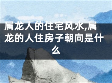 属龙人的住宅风水,属龙的人住房子朝向是什么