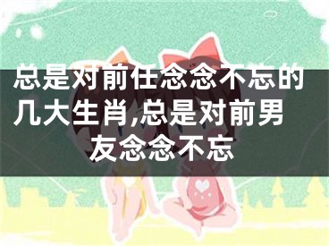 总是对前任念念不忘的几大生肖,总是对前男友念念不忘
