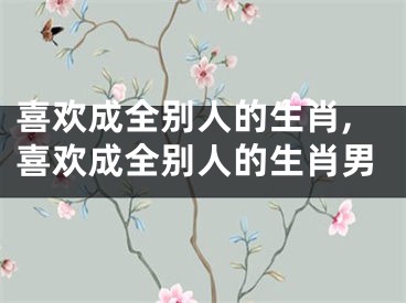 喜欢成全别人的生肖,喜欢成全别人的生肖男