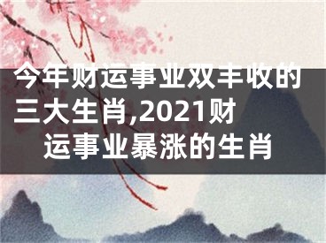 今年财运事业双丰收的三大生肖,2021财运事业暴涨的生肖