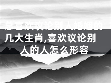 总喜欢议论别人婚姻的几大生肖,喜欢议论别人的人怎么形容