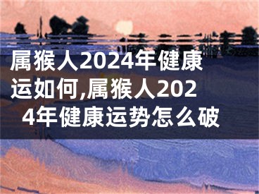 属猴人2024年健康运如何,属猴人2024年健康运势怎么破