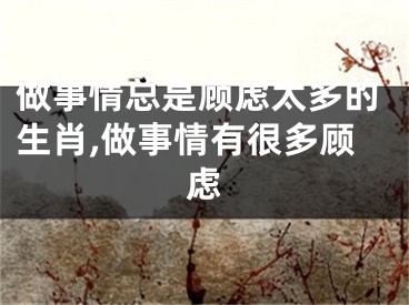 做事情总是顾虑太多的生肖,做事情有很多顾虑