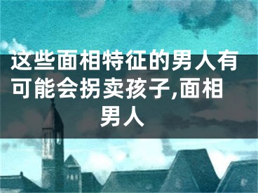 这些面相特征的男人有可能会拐卖孩子,面相 男人