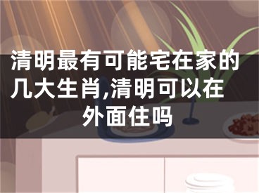 清明最有可能宅在家的几大生肖,清明可以在外面住吗