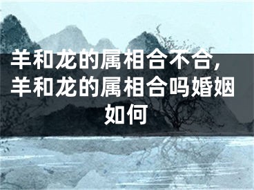 羊和龙的属相合不合,羊和龙的属相合吗婚姻如何