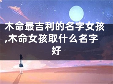 木命最吉利的名字女孩,木命女孩取什么名字好