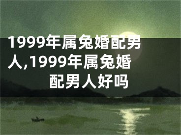 1999年属兔婚配男人,1999年属兔婚配男人好吗