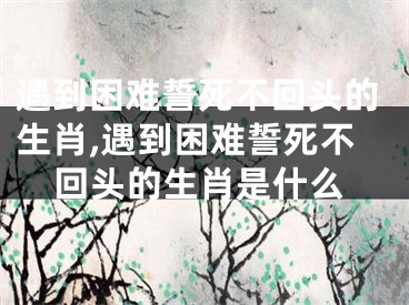 遇到困难誓死不回头的生肖,遇到困难誓死不回头的生肖是什么
