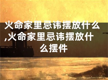火命家里忌讳摆放什么,火命家里忌讳摆放什么摆件