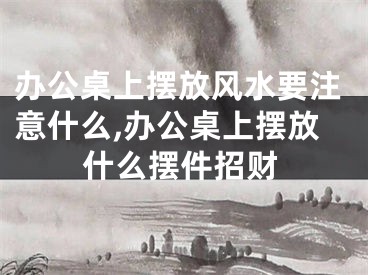 办公桌上摆放风水要注意什么,办公桌上摆放什么摆件招财