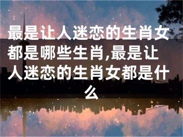 最是让人迷恋的生肖女都是哪些生肖,最是让人迷恋的生肖女都是什么