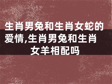 生肖男兔和生肖女蛇的爱情,生肖男兔和生肖女羊相配吗