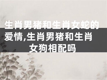 生肖男猪和生肖女蛇的爱情,生肖男猪和生肖女狗相配吗