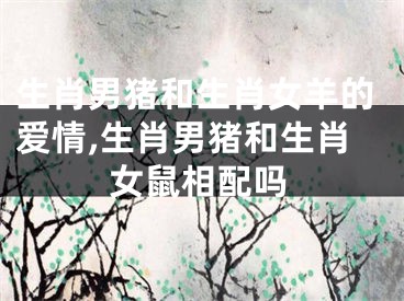 生肖男猪和生肖女羊的爱情,生肖男猪和生肖女鼠相配吗