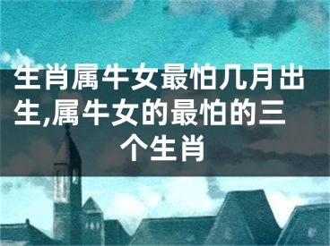 生肖属牛女最怕几月出生,属牛女的最怕的三个生肖