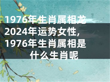 1976年生肖属相龙2024年运势女性,1976年生肖属相是什么生肖呢