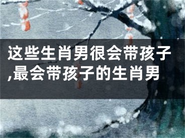 这些生肖男很会带孩子,最会带孩子的生肖男