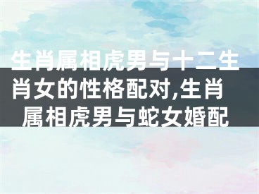 生肖属相虎男与十二生肖女的性格配对,生肖属相虎男与蛇女婚配