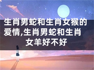 生肖男蛇和生肖女猴的爱情,生肖男蛇和生肖女羊好不好