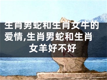 生肖男蛇和生肖女牛的爱情,生肖男蛇和生肖女羊好不好
