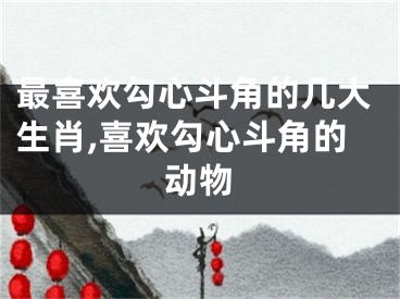最喜欢勾心斗角的几大生肖,喜欢勾心斗角的动物