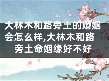 大林木和路旁土的婚姻会怎么样,大林木和路旁土命姻缘好不好