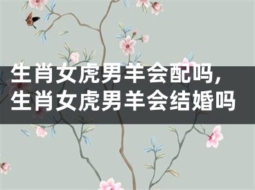 生肖女虎男羊会配吗,生肖女虎男羊会结婚吗