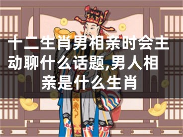 十二生肖男相亲时会主动聊什么话题,男人相亲是什么生肖