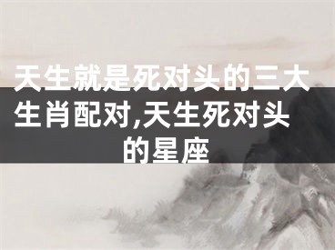 天生就是死对头的三大生肖配对,天生死对头的星座