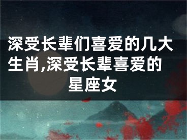 深受长辈们喜爱的几大生肖,深受长辈喜爱的星座女
