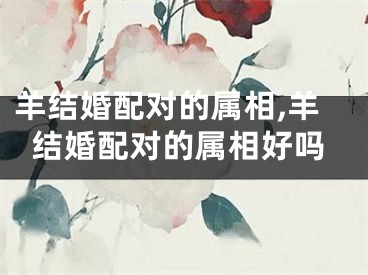 羊结婚配对的属相,羊结婚配对的属相好吗