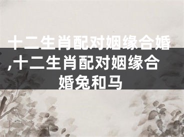 十二生肖配对姻缘合婚,十二生肖配对姻缘合婚兔和马
