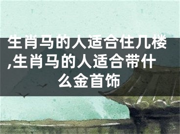 生肖马的人适合住几楼,生肖马的人适合带什么金首饰