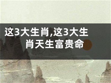 这3大生肖,这3大生肖天生富贵命