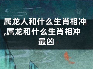 属龙人和什么生肖相冲,属龙和什么生肖相冲最凶