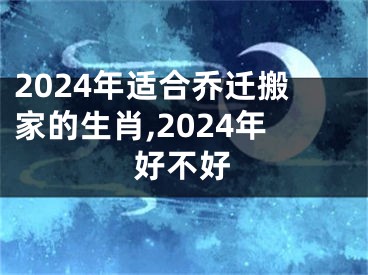 2024年适合乔迁搬家的生肖,2024年好不好