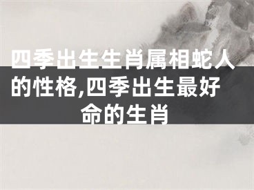 四季出生生肖属相蛇人的性格,四季出生最好命的生肖