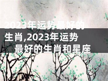 2023年运势最好的生肖,2023年运势最好的生肖和星座