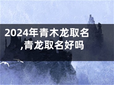 2024年青木龙取名,青龙取名好吗