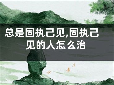 总是固执己见,固执己见的人怎么治