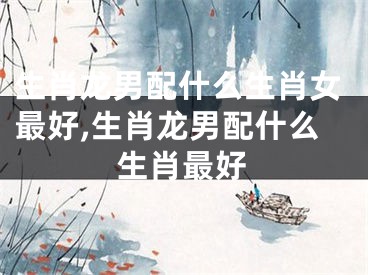 生肖龙男配什么生肖女最好,生肖龙男配什么生肖最好