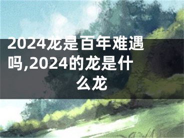 2024龙是百年难遇吗,2024的龙是什么龙