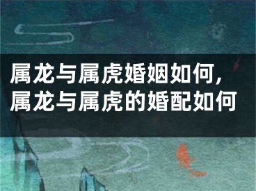 属龙与属虎婚姻如何,属龙与属虎的婚配如何