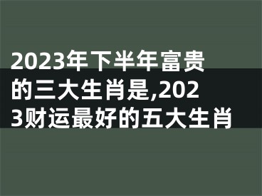 2023年下半年富贵的三大生肖是,2023财运最好的五大生肖