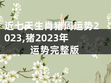 近七天生肖猪周运势2023,猪2023年运势完整版