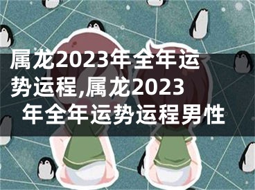 属龙2023年全年运势运程,属龙2023年全年运势运程男性