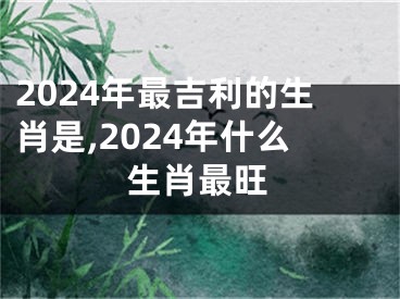 2024年最吉利的生肖是,2024年什么生肖最旺