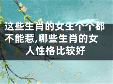这些生肖的女生个个都不能惹,哪些生肖的女人性格比较好