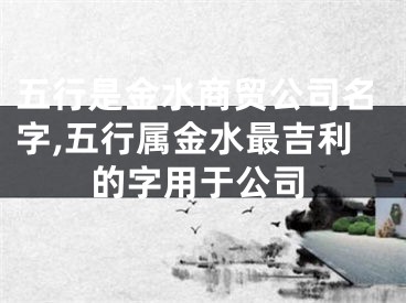 五行是金水商贸公司名字,五行属金水最吉利的字用于公司